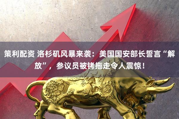 策利配资 洛杉矶风暴来袭：美国国安部长誓言“解放”，参议员被铐拖走令人震惊！