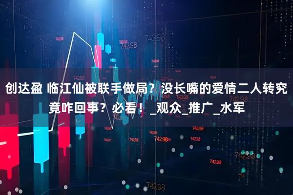创达盈 临江仙被联手做局？没长嘴的爱情二人转究竟咋回事？必看！_观众_推广_水军