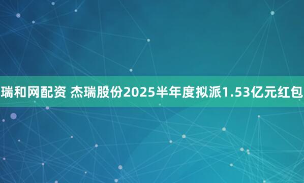 瑞和网配资 杰瑞股份2025半年度拟派1.53亿元红包