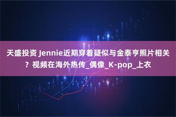 天盛投资 Jennie近期穿着疑似与金泰亨照片相关？视频在海外热传_偶像_K-pop_上衣