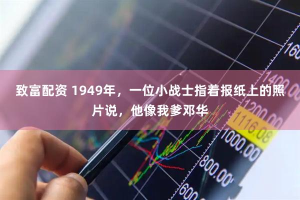 致富配资 1949年，一位小战士指着报纸上的照片说，他像我爹邓华