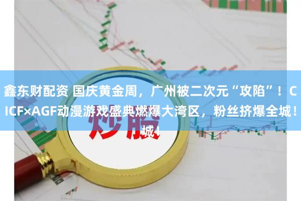 鑫东财配资 国庆黄金周，广州被二次元“攻陷”！CICF×AGF动漫游戏盛典燃爆大湾区，粉丝挤爆全城！