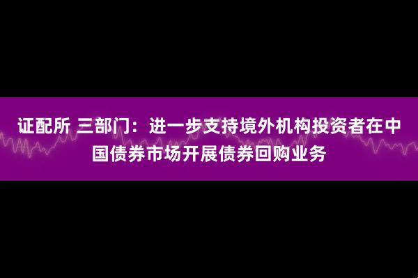 证配所 三部门：进一步支持境外机构投资者在中国债券市场开展债券回购业务