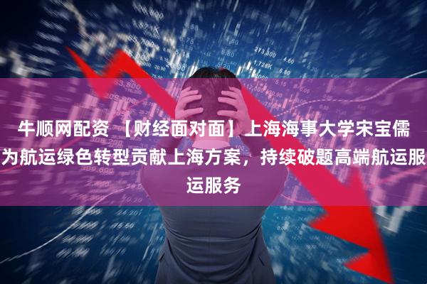 牛顺网配资 【财经面对面】上海海事大学宋宝儒：为航运绿色转型贡献上海方案，持续破题高端航运服务