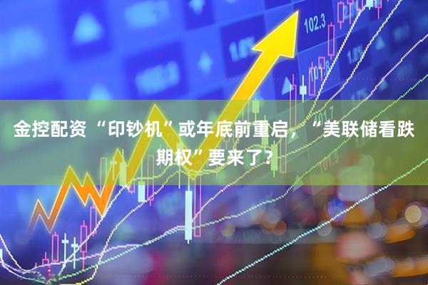 金控配资 “印钞机”或年底前重启，“美联储看跌期权”要来了？
