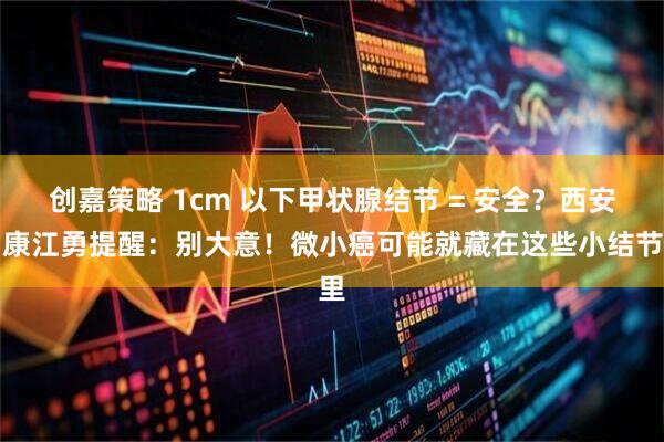 创嘉策略 1cm 以下甲状腺结节 = 安全？西安甲康江勇提醒：别大意！微小癌可能就藏在这些小结节里