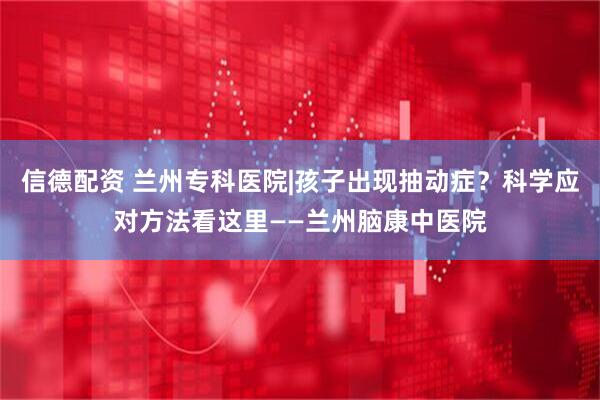信德配资 兰州专科医院|孩子出现抽动症？科学应对方法看这里——兰州脑康中医院