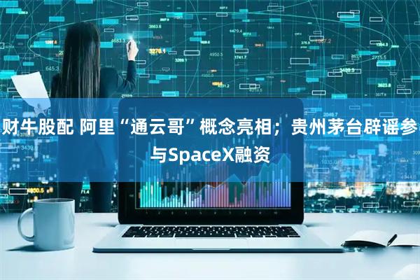 财牛股配 阿里“通云哥”概念亮相；贵州茅台辟谣参与SpaceX融资