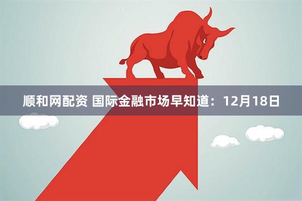 顺和网配资 国际金融市场早知道：12月18日
