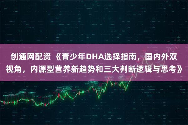 创通网配资 《青少年DHA选择指南，国内外双视角，内源型营养新趋势和三大判断逻辑与思考》