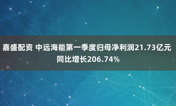 嘉盛配资 中远海能第一季度归母净利润21.73亿元 同比增长206.74%