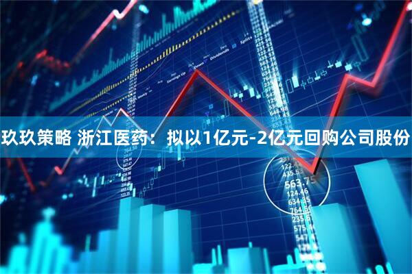 玖玖策略 浙江医药：拟以1亿元-2亿元回购公司股份
